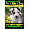 Jack Russell Terrier Training, Think Like a Dog, But Don't Eat your Poop!: Here's EXACTLY How To Train Your Jack Russell Terrier