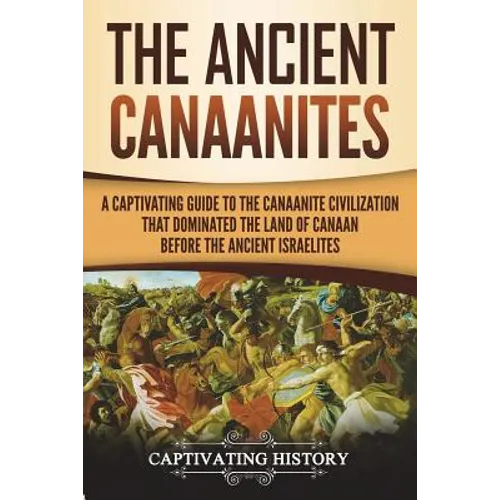 The Ancient Canaanites: A Captivating Guide to the Canaanite Civilization that Dominated the Land of Canaan Before the Ancient Israelites