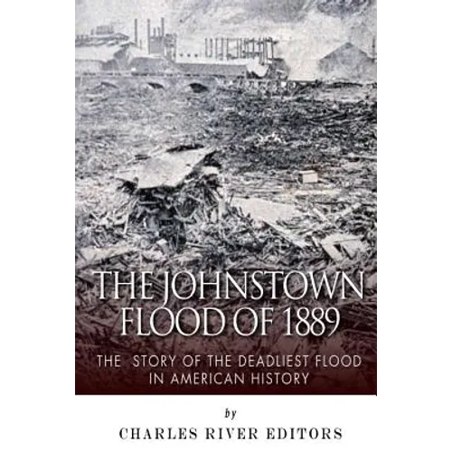 The Johnstown Flood of 1889: The Story of the Deadliest Flood in American History