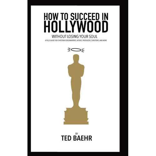 How to Succeed in Hollywood Without Losing Your Soul: A Field Guide for Christian Screenwriters, Actors, Producers, Directors, and More