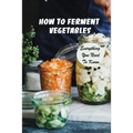 How To Ferment Vegetables: Everything You Need To Know: Tips For Delicious Fermented Vegetables