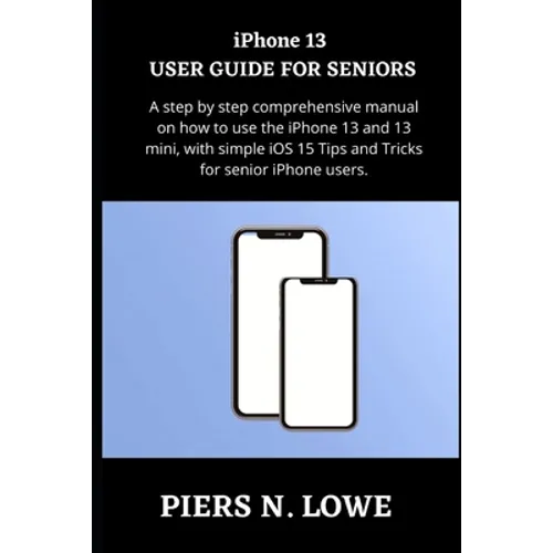 iPhone 13 USER GUIDE FOR SENIORS: A step by step comprehensive manual on how to use the iPhone 13 and 13 mini, with simple iOS 15 Tips and Tricks for