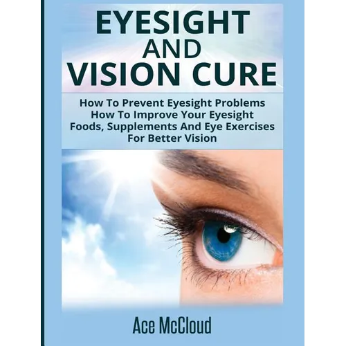 Eyesight And Vision Cure: How To Prevent Eyesight Problems: How To Improve Your Eyesight: Foods, Supplements And Eye Exercises For Better Vision