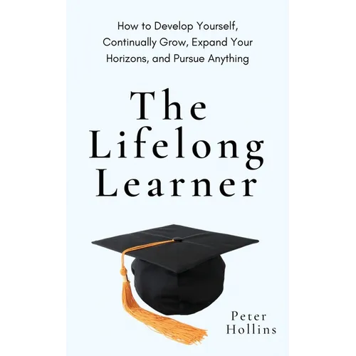 The Lifelong Learner: How to Develop Yourself, Continually Grow, Expand Your Horizons, and Pursue Anything