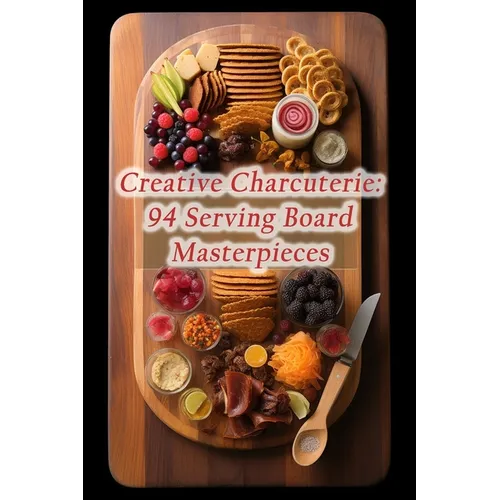 Creative Charcuterie: 94 Serving Board Masterpieces