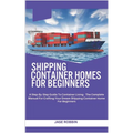 Shipping Container Homes for Beginners: A Step-By-Step Guide To Container Living - The Complete Manual For Crafting Your Dream Shipping Container Home