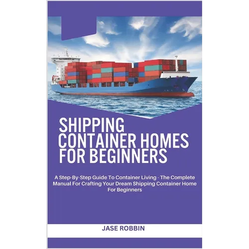 Shipping Container Homes for Beginners: A Step-By-Step Guide To Container Living - The Complete Manual For Crafting Your Dream Shipping Container Home