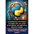 Stepwise Python Guide to AI and Machine Learning Beginners: Simple Explanations Projects and Workflows for Future Intelligent Software