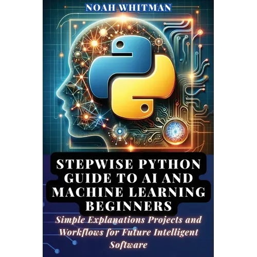 Stepwise Python Guide to AI and Machine Learning Beginners: Simple Explanations Projects and Workflows for Future Intelligent Software