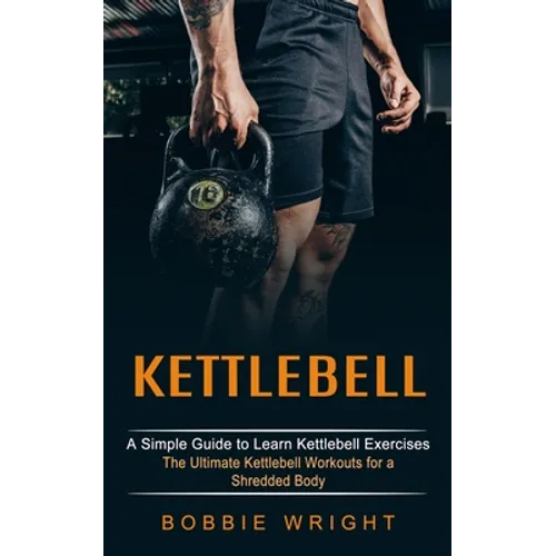 Kettlebell: A Simple Guide to Learn Kettlebell Exercises (The Ultimate Kettlebell Workouts for a Shredded Body)
