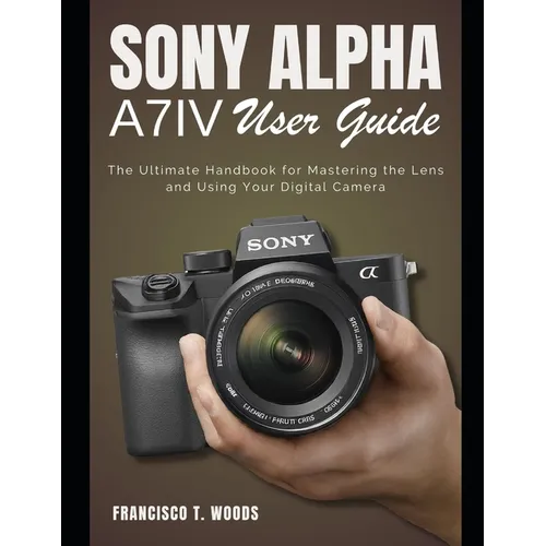 Sony Alpha A7 IV User Guide: The Ultimate Handbook for Mastering the Lens and Using Your Digital Camera
