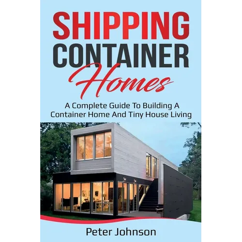 Shipping Container Homes: A Complete Guide to Building a Container Home and Tiny House Living
