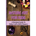 Nature Art For Kids: A Detailed Guide To Make Crafts With Flowers
