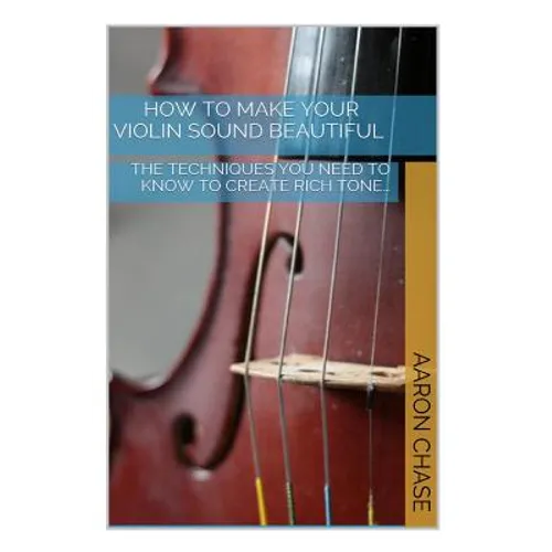 How To Make Your Violin Sound Beautiful: The Techniques You Need to Know to Create Rich Tone...