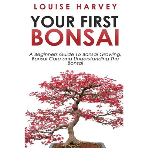Your First Bonsai: A Beginners Guide To Bonsai Growing, Bonsai Care and Understanding The Bonsai