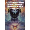 Overcoming Opiate Addiction and Dependency with Cannabis: A Holistic Guidebook to Physical, Mental, and Spiritual Wellness