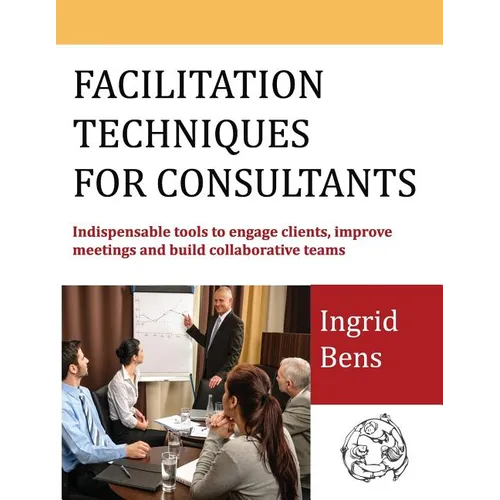 Facilitation Techniques for Consultants: Indispensable tools to engage clients, improve meetings and build collaborative teams