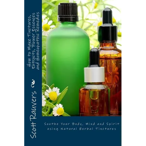 How to Make Tinctures, Extracts, Flower Essences and Homeopathic Remedies: Soothe Your Body, Mind and Spirit using Natural Herbal Tinctures