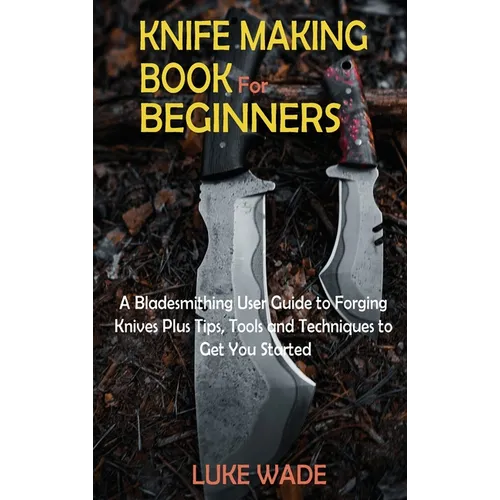 Knife Making Book for Beginners: A Bladesmithing User Guide to Forging Knives Plus Tips, Tools and Techniques to Get You Started