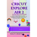 Cricut Explore Air 2 for Beginners: A 2021 Illustrated Guide on How to Use the Cricut Explore Air 2 Machine, Master Design Space, And Create Beautiful