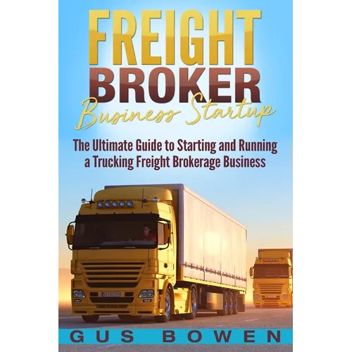 Freight Broker Business Startup: The Ultimate Guide to Starting and Running a Trucking Freight Brokerage Business