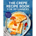 The Crepe Recipe Book for Beginners: 60+ Sweet and Savory Crepes