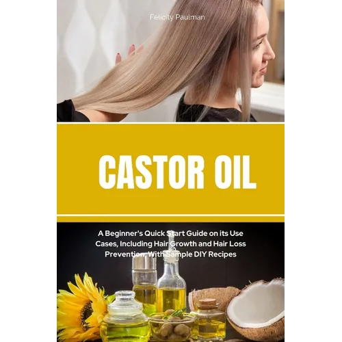 Castor Oil: A Beginner's Quick Start Guide on its Use Cases, Including Hair Growth and Hair Loss Prevention, With Sample DIY Recipes