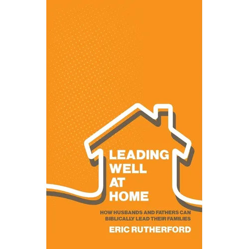 Leading Well at Home: How Husbands and Fathers Can Biblically Lead Their Families
