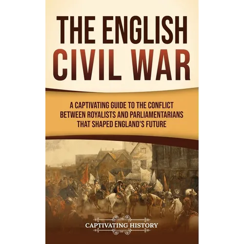 The English Civil War: A Captivating Guide to the Conflict Between Royalists and Parliamentarians That Shaped England's Future