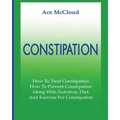 Constipation: How To Treat Constipation: How To Prevent Constipation: Along With Nutrition, Diet, And Exercise For Constipation