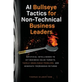 AI Bullseye Tactics For Non-Technical Business Leaders: Artificial Intelligence to Hit Business Value Targets, Tackle Unsolvable Problems, and Generat