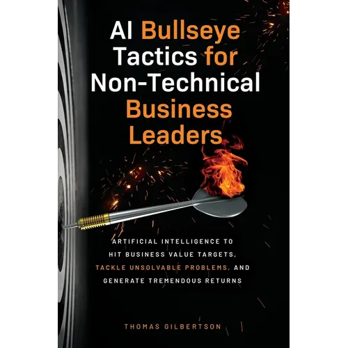 AI Bullseye Tactics For Non-Technical Business Leaders: Artificial Intelligence to Hit Business Value Targets, Tackle Unsolvable Problems, and Generat