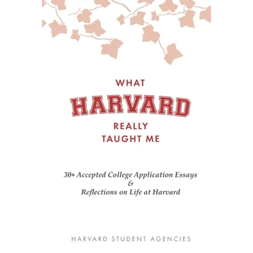 What Harvard Really Taught Me: 30+ Accepted College Application Essays & Reflections on Life at Harvard