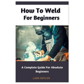 How To Weld For Beginners: A Complete Guide For Absolute Beginners