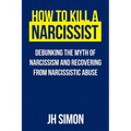 How To Kill A Narcissist: Debunking The Myth Of Narcissism And Recovering From Narcissistic Abuse