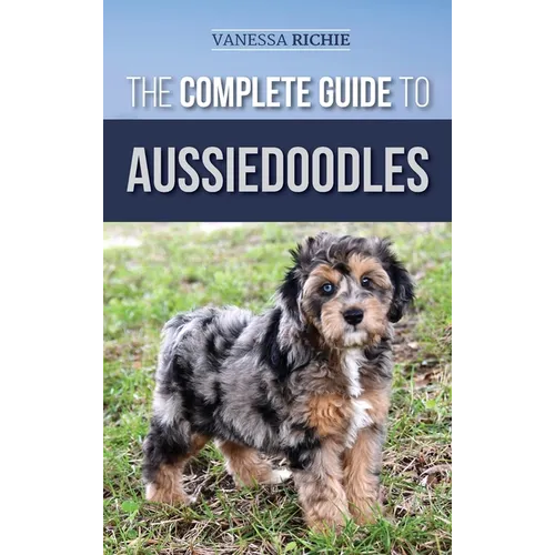 The Complete Guide to Aussiedoodles: Finding, Caring For, Training, Feeding, Socializing, and Loving Your New Aussidoodle