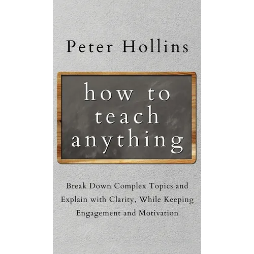 How to Teach Anything: Break down Complex Topics and Explain with Clarity, While Keeping Engagement and Motivation