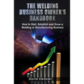 The Welding Business Owner's Hand Book: How to Start, Establish and Grow a Welding or Manufacturing Business