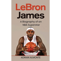 LeBron James: A Biography of an NBA Superstar