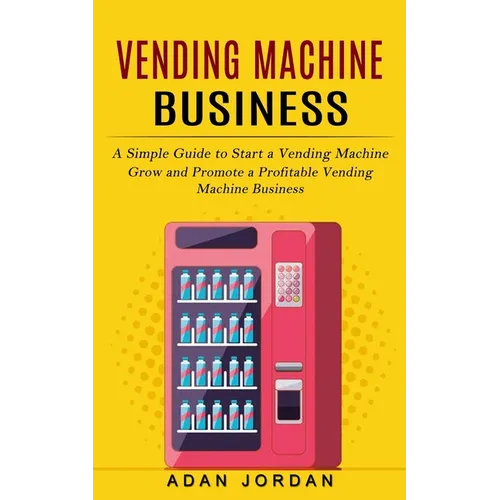 Vending Machine Business: A Simple Guide to Start a Vending Machine (Grow and Promote a Profitable Vending Machine Business)