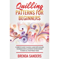 Quilling Patterns For Beginners: A Complete Guide To Quickly Learn Paper Quilling Techniques With Illustrated Pattern Designs To Create All Your Proje