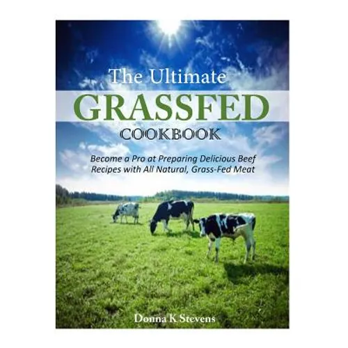 The Ultimate Grassfed Cookbook: Become a Pro at Preparing Delicious Beef Recipes with All Natural, Grass-Fed Meat