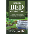 Raised Bed Gardening: A Beginner's Guide to Building and Sustaining Your Own Raised Bed Garden in Less Space