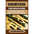 Gunsmithing for Beginners: A Comprehensive Guide To Firearm Repair, Customization, Maintenance Techniques For Novice And Professionals
