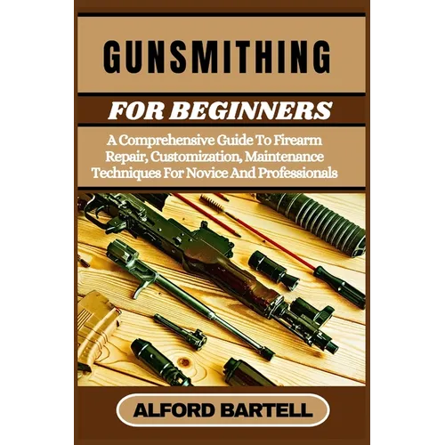 Gunsmithing for Beginners: A Comprehensive Guide To Firearm Repair, Customization, Maintenance Techniques For Novice And Professionals
