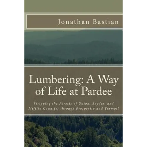 Lumbering: A Way of Life at Pardee: Stripping the Forests of Union, Snyder, and Mifflin Counties through Prosperity and Turmoil