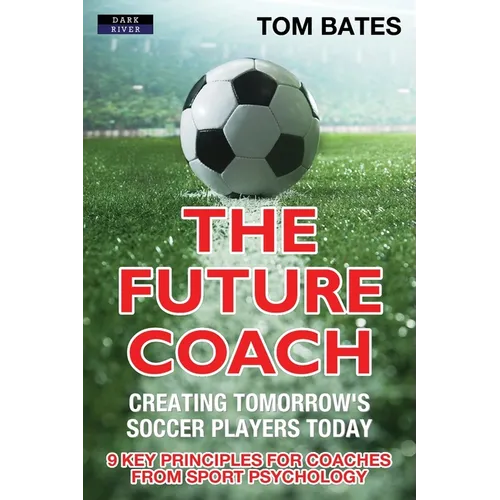 The Future Coach - Creating Tomorrow's Soccer Players Today: 9 Key Principles for Coaches from Sport Psychology