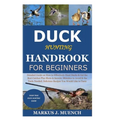 Duck Hunting Handbook for Beginners: Detailed Guide on How to Effectively Hunt Ducks&Get theBest Catches Plus Shots&Secrets;Mistakes to Avoid&the Tool