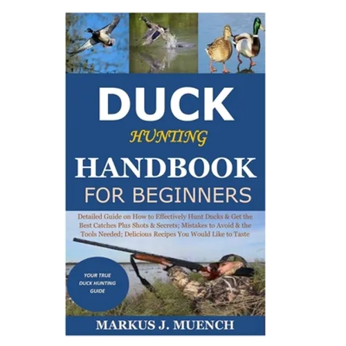 Duck Hunting Handbook for Beginners: Detailed Guide on How to Effectively Hunt Ducks&Get theBest Catches Plus Shots&Secrets;Mistakes to Avoid&the Tool