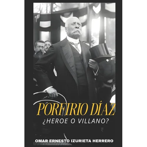 Porfirio Díaz ¿Heroe O Villano?: El Hombre, El Poder Y Su Legado